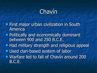 Chavín First major urban civilization in South America Politically and economically dominant between 900 and 250 B.C.E. Had military strength and religious appeal Used clan-based system of labor Warfare led to fall of Chavín around 200 B.C.E. 
