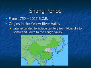 Shang Period From 1750 – 1027 B.C.E. Origins in the Yellow River Valley Later expanded to include territory from Mongolia to Gansu and South to the Yangzi Valley. 