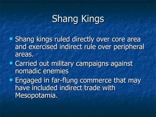 Shang Kings Shang kings ruled directly over core area and exercised indirect rule over peripheral areas. Carried out military campaigns against nomadic enemies Engaged in far-flung commerce that may have included indirect trade with Mesopotamia. 