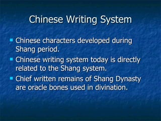 Chinese Writing System Chinese characters developed during Shang period. Chinese writing system today is directly related to the Shang system. Chief written remains of Shang Dynasty are oracle bones used in divination. 