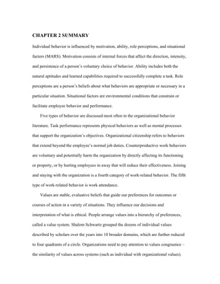 CHAPTER 2 SUMMARY

Individual behavior is influenced by motivation, ability, role perceptions, and situational

factors (MARS). Motivation consists of internal forces that affect the direction, intensity,

and persistence of a person’s voluntary choice of behavior. Ability includes both the

natural aptitudes and learned capabilities required to successfully complete a task. Role

perceptions are a person’s beliefs about what behaviors are appropriate or necessary in a

particular situation. Situational factors are environmental conditions that constrain or

facilitate employee behavior and performance.

    Five types of behavior are discussed most often in the organizational behavior

literature. Task performance represents physical behaviors as well as mental processes

that support the organization’s objectives. Organizational citizenship refers to behaviors

that extend beyond the employee’s normal job duties. Counterproductive work behaviors

are voluntary and potentially harm the organization by directly affecting its functioning

or property, or by hurting employees in away that will reduce their effectiveness. Joining

and staying with the organization is a fourth category of work-related behavior. The fifth

type of work-related behavior is work attendance.

    Values are stable, evaluative beliefs that guide our preferences for outcomes or

courses of action in a variety of situations. They influence our decisions and

interpretation of what is ethical. People arrange values into a hierarchy of preferences,

called a value system. Shalom Schwartz grouped the dozens of individual values

described by scholars over the years into 10 broader domains, which are further reduced

to four quadrants of a circle. Organizations need to pay attention to values congruence –

the similarity of values across systems (such as individual with organizational values).
 