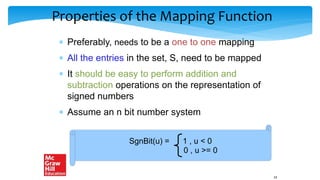 Properties of the Mapping Function
 Preferably, needs to be a one to one mapping
 All the entries in the set, S, need to be mapped
 It should be easy to perform addition and
subtraction operations on the representation of
signed numbers
 Assume an n bit number system
SgnBit(u) = 1 , u < 0
0 , u >= 0
24
 