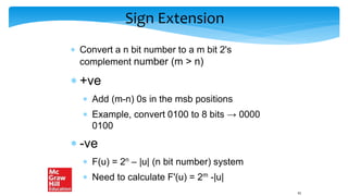Sign Extension
 Convert a n bit number to a m bit 2's
complement number (m > n)
 +ve
 Add (m-n) 0s in the msb positions
 Example, convert 0100 to 8 bits → 0000
0100
 -ve
 F(u) = 2n – |u| (n bit number) system
 Need to calculate F'(u) = 2m -|u|
41
 
