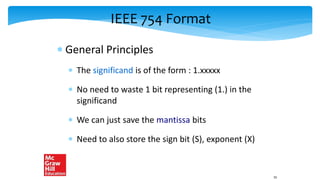 IEEE 754 Format
 General Principles
 The significand is of the form : 1.xxxxx
 No need to waste 1 bit representing (1.) in the
significand
 We can just save the mantissa bits
 Need to also store the sign bit (S), exponent (X)
55
 