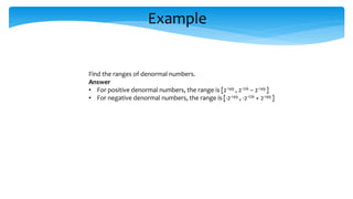 Example
Find the ranges of denormal numbers.
Answer
• For positive denormal numbers, the range is [2-149 , 2-126 – 2-149 ]
• For negative denormal numbers, the range is [-2-149 , -2-126 + 2-149 ]
 