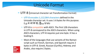 Unicode Format
 UTF-8 (Universal character set Transformation Format)
 UTF-8 encodes 1,112,064 characters defined in the
Unicode character set. It uses 1-6 bytes for this purpose.
E.g.अ आ क ख, ௹ᇜಞஸ
 UTF-8 is compatible with ASCII. The first 128 characters
in UTF-8 correspond to the ASCII characters. When using
ASCII characters, UTF-8 requires just one byte. It has a
leading 0.
 Most of the languages that use variants of the Roman
script such as French, German, and Spanish require 2
bytes in UTF-8. Greek, Russian (Cyrillic), Hebrew, and
Arabic, also require 2 bytes.
70
 
