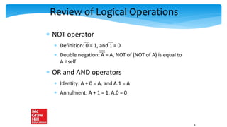 Review of Logical Operations
 NOT operator
 Definition: 0 = 1, and 1 = 0
 Double negation: A = A, NOT of (NOT of A) is equal to
A itself
 OR and AND operators
 Identity: A + 0 = A, and A.1 = A
 Annulment: A + 1 = 1, A.0 = 0
8
 
