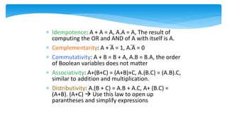  Idempotence: A + A = A, A.A = A, The result of
computing the OR and AND of A with itself is A.
 Complementarity: A + A = 1, A.A = 0
 Commutativity: A + B = B + A, A.B = B.A, the order
of Boolean variables does not matter
 Associativity: A+(B+C) = (A+B)+C, A.(B.C) = (A.B).C,
similar to addition and multiplication.
 Distributivity: A.(B + C) = A.B + A.C, A+ (B.C) =
(A+B). (A+C)  Use this law to open up
parantheses and simplify expressions
 