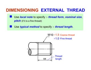 DIMENSIONING EXTERNAL THREAD
Use local note to specify :- thread form, nominal size,
pitch (if it is a fine thread)p ( )
Use typical method to specify :- thread length.
M10 ×1.5
×1.0 Fine thread
Coarse thread
1.0
Thread
xx length
 