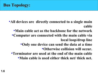 1.6
Bus Topology:Bus Topology:
•All devices are directly connected to a single main
cable
•Main cable act as the backbone for the network
•Computer are connected with the main cable via
local loop/drop line
•Only one device can send the data at a time
•Otherwise collision will occur.
•Terminator are used at the end of the main cable
•Main cable is used either thick net/ thick net.
 