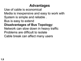 1.9
Advantages
Use of cable is economical
Media is inexpensive and easy to work with
System is simple and reliable .
Bus is easy to extend
Disadvantages of Bus Topology:
Network can slow down in heavy traffic
Problems are difficult to isolate
Cable break can affect many users
 