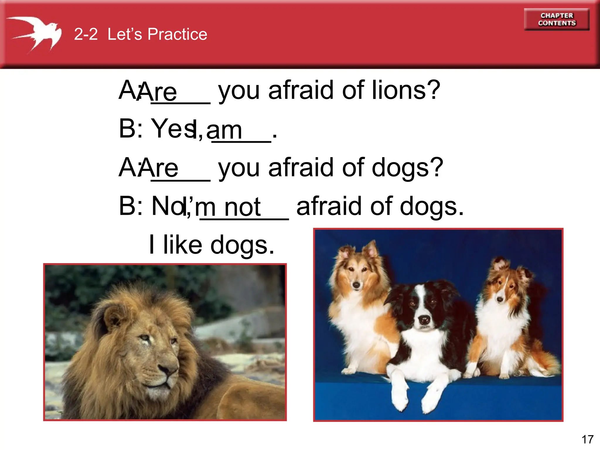 17
A: ____ you afraid of lions?
B: Yes, ____.
A: ____ you afraid of dogs?
B: No, ______ afraid of dogs.
I like dogs.
I am
Are
I’m not
2-2 Let’s Practice
Are
 