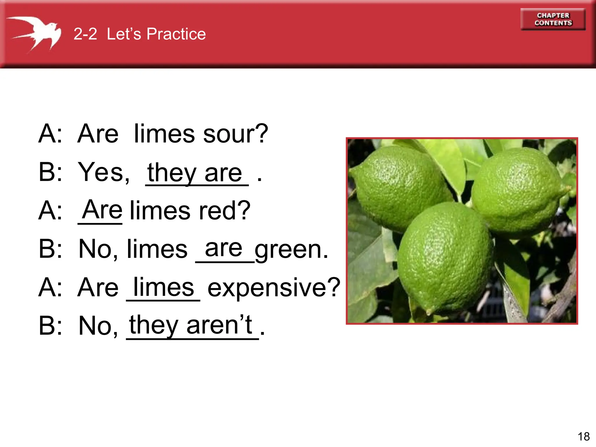 18
A: Are limes sour?
B: Yes, _______ .
A: ___ limes red?
B: No, limes ____green.
A: Are _____ expensive?
B: No, _________.
they are
Are
are
limes
they aren’t
2-2 Let’s Practice
 