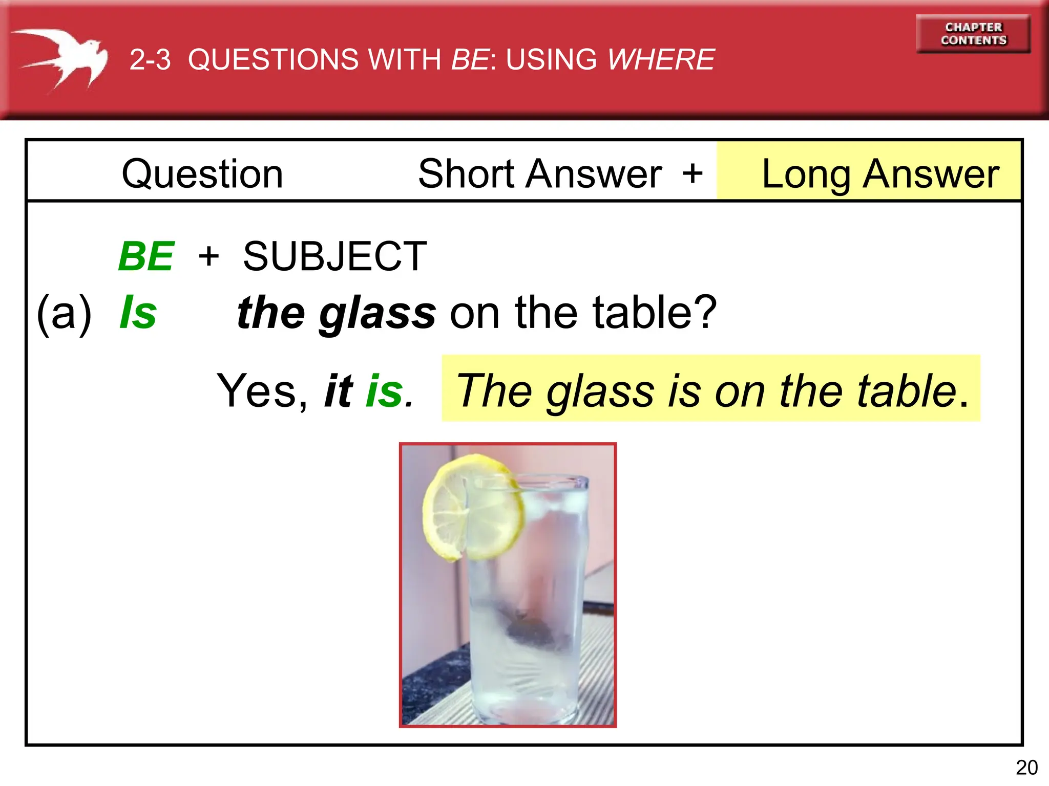 20
+ Long Answer
Question Short Answer
BE + SUBJECT
(a) Is the glass on the table?
The glass is on the table.
Yes, it is.
2-3 QUESTIONS WITH BE: USING WHERE
 