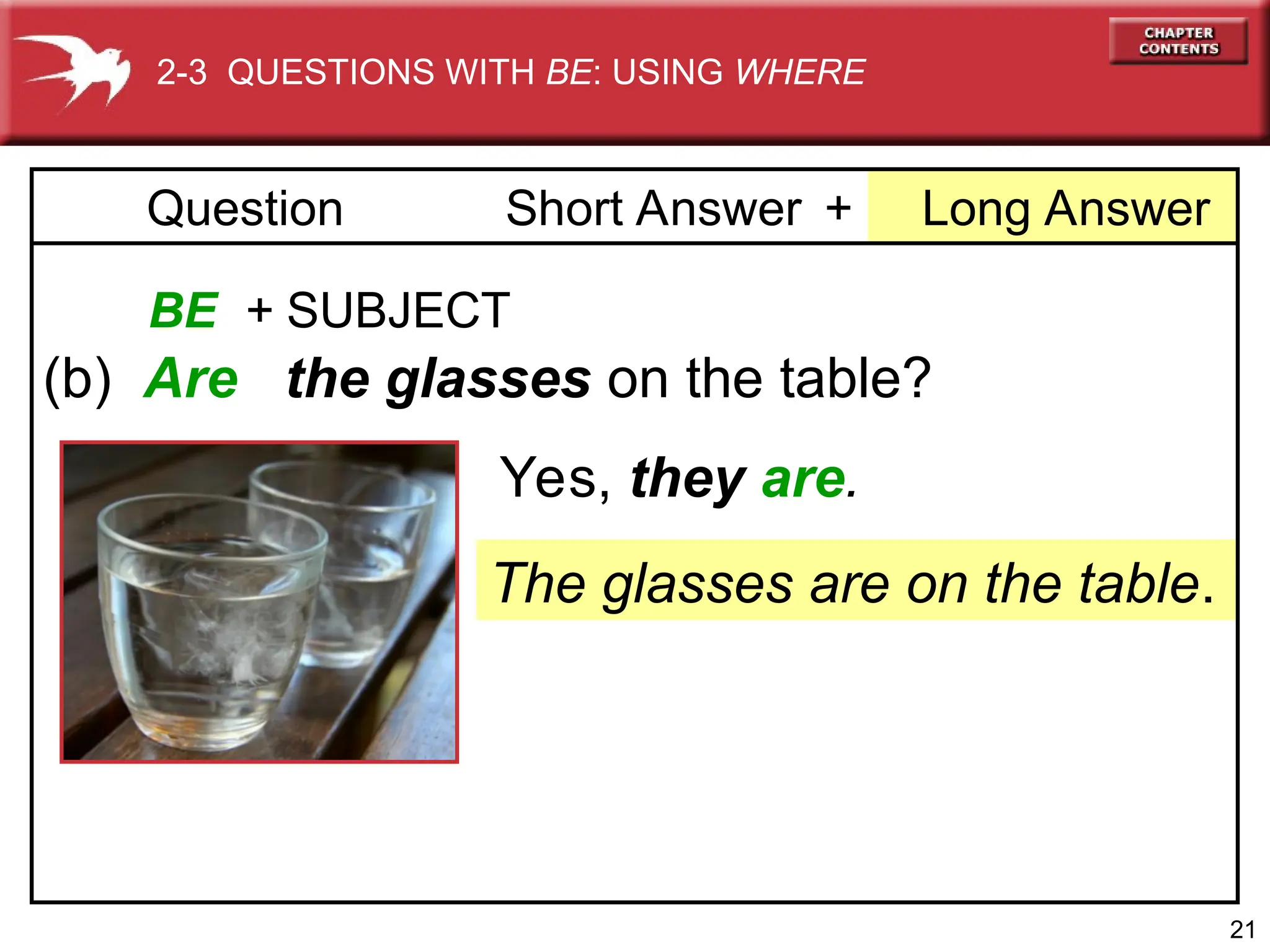 21
+ Long Answer
Question Short Answer
BE + SUBJECT
(b) Are the glasses on the table?
The glasses are on the table.
Yes, they are.
2-3 QUESTIONS WITH BE: USING WHERE
 