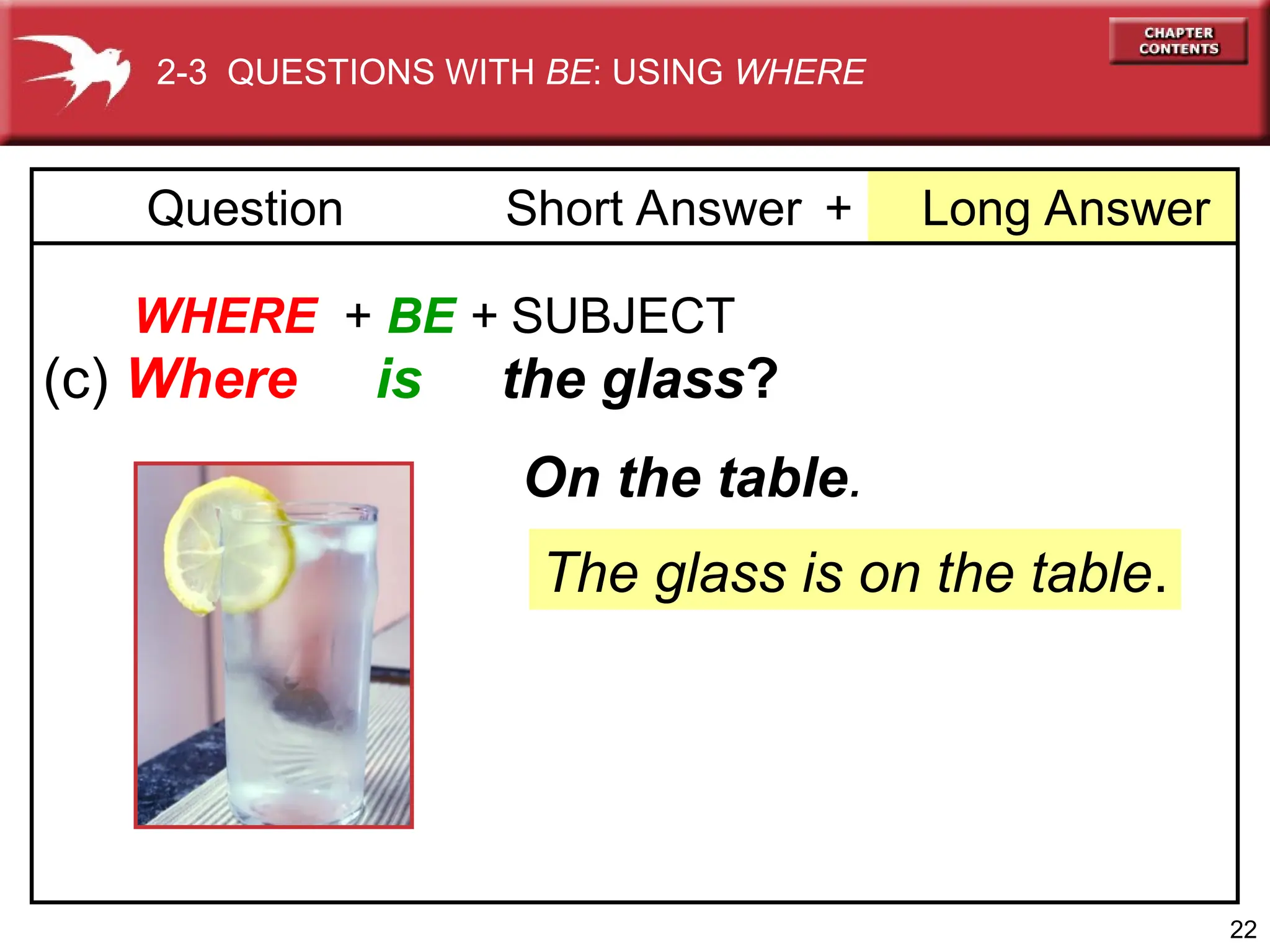 22
+ Long Answer
Question Short Answer
WHERE + BE + SUBJECT
(c) Where is the glass?
The glass is on the table.
On the table.
2-3 QUESTIONS WITH BE: USING WHERE
 