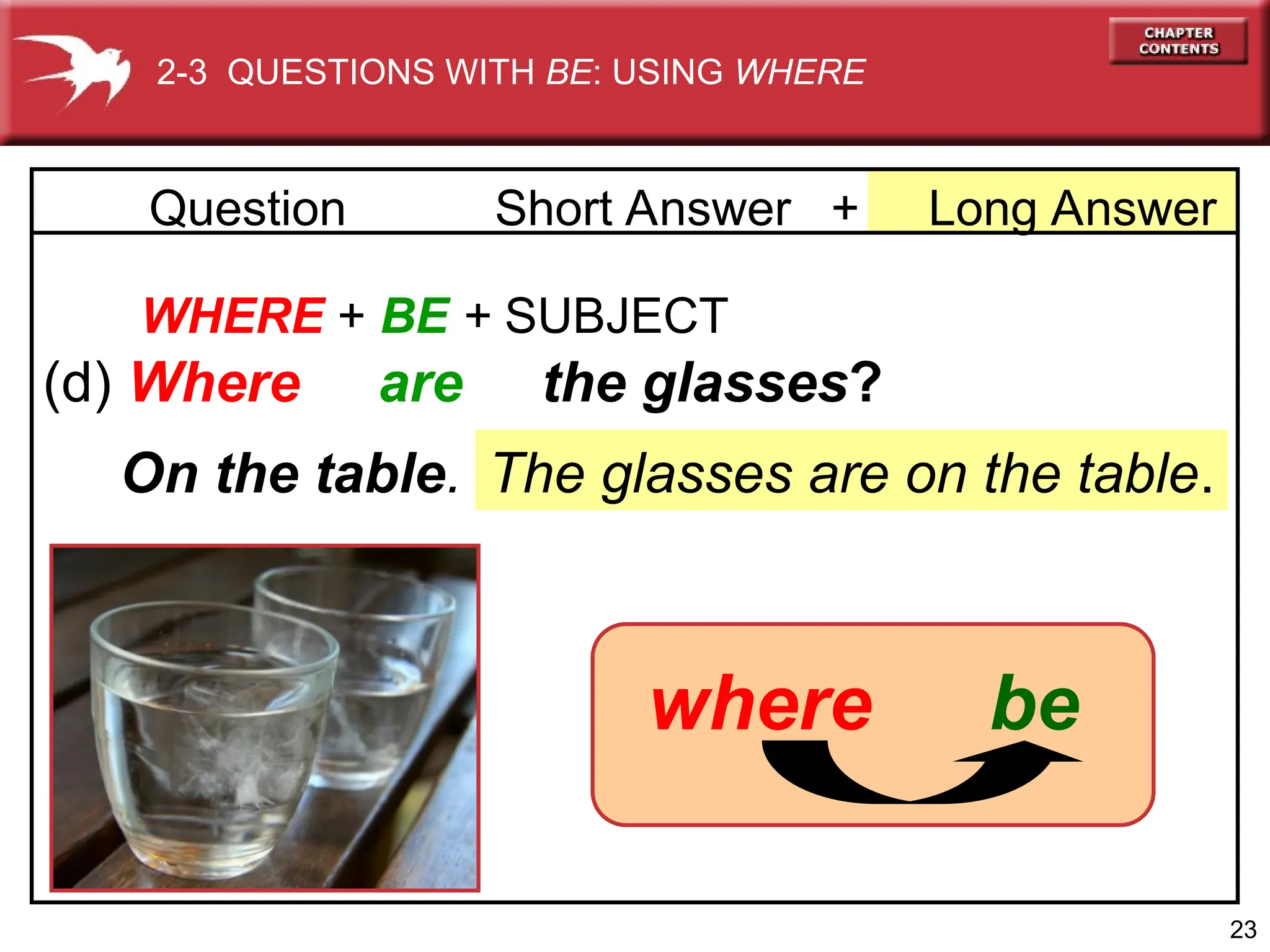 23
WHERE + BE + SUBJECT
(d) Where are the glasses?
The glasses are on the table.
On the table.
2-3 QUESTIONS WITH BE: USING WHERE
be
where
+ Long Answer
Question Short Answer
 
