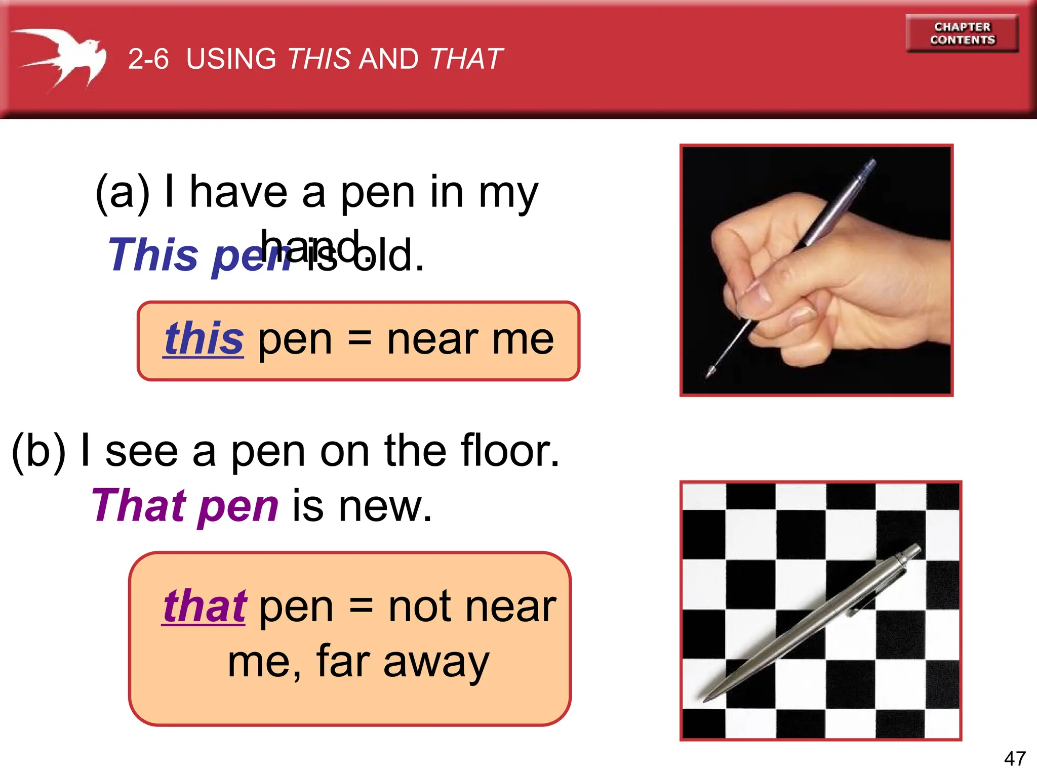 47
(b) I see a pen on the floor.
That pen is new.
This pen is old.
(a) I have a pen in my
hand.
2-6 USING THIS AND THAT
that pen = not near
me, far away
this pen = near me
 