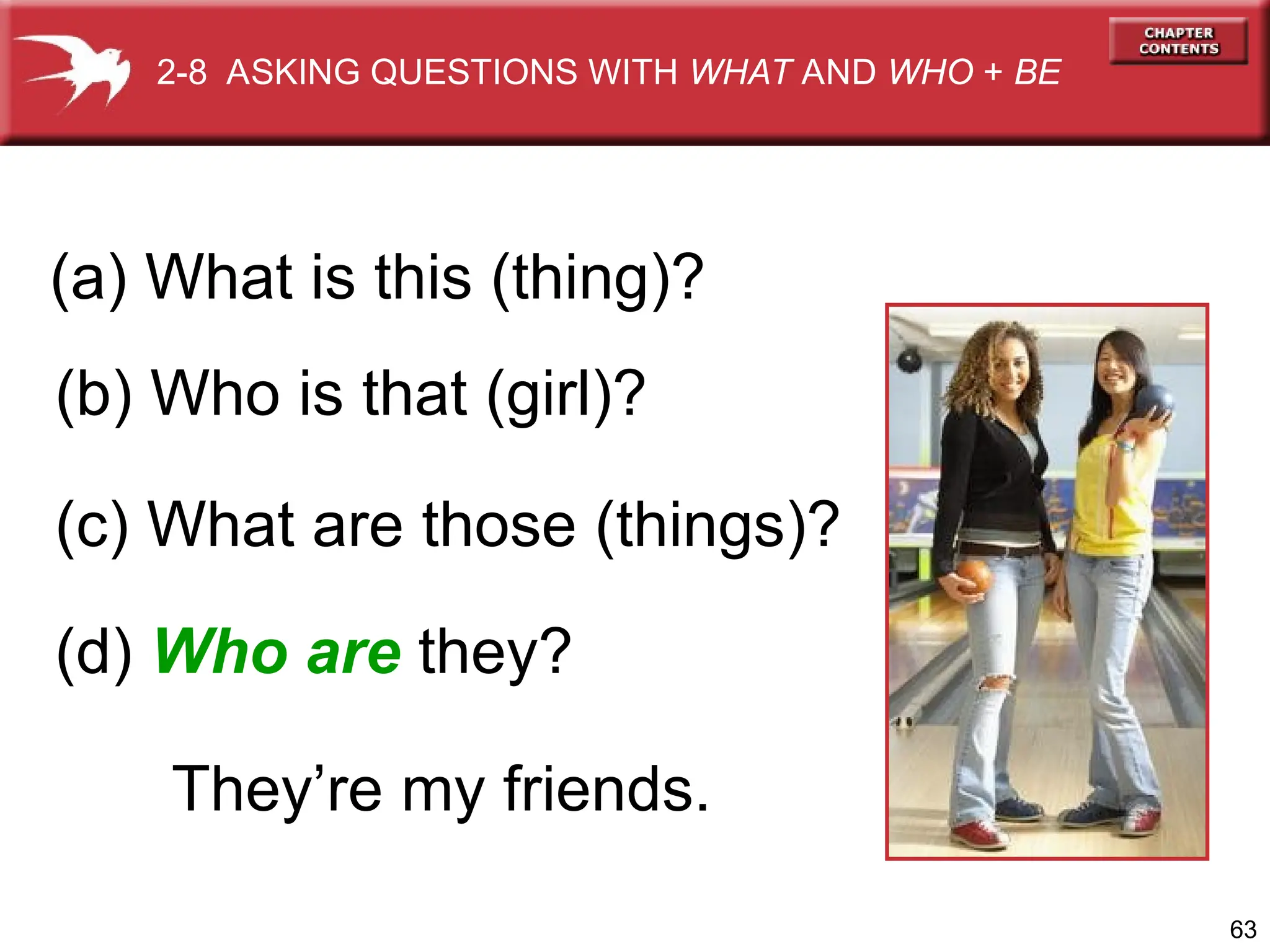 63
(b) Who is that (girl)?
(c) What are those (things)?
2-8 ASKING QUESTIONS WITH WHAT AND WHO + BE
(a) What is this (thing)?
(d) Who are they?
They’re my friends.
 