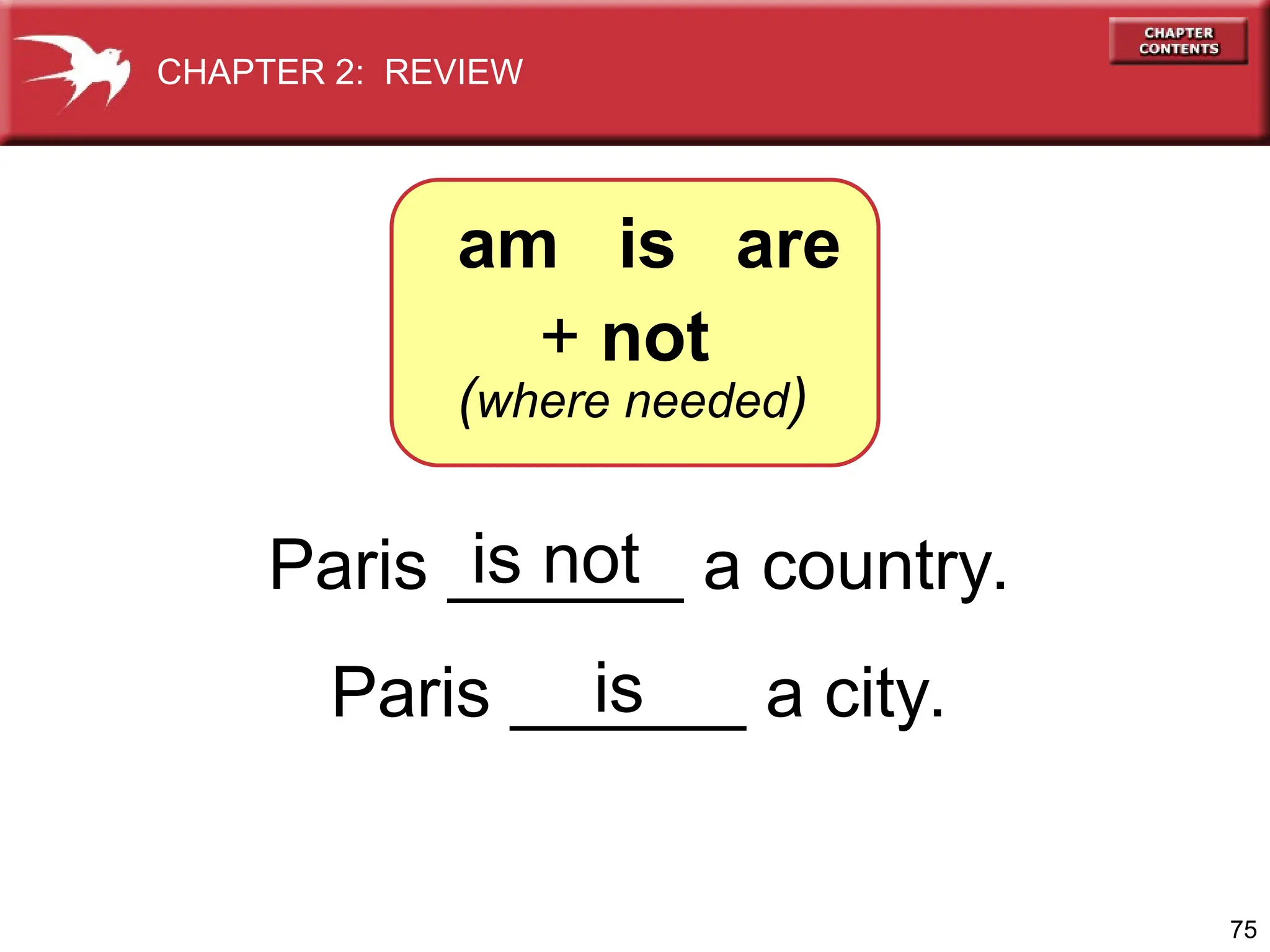75
Paris ______ a country.
Paris ______ a city.
is not
is
+ not
(where needed)
am is are
CHAPTER 2: REVIEW
 