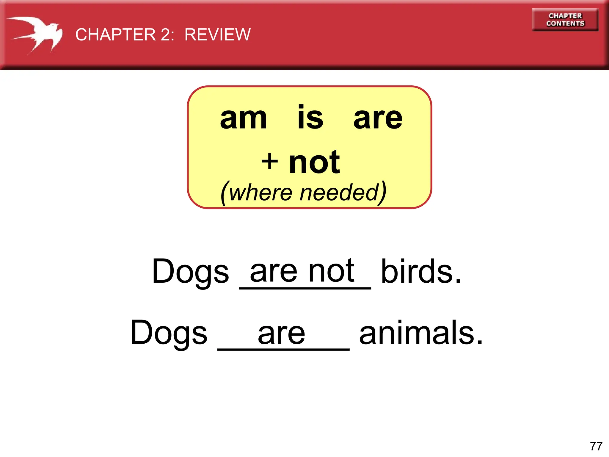 77
Dogs _______ birds.
Dogs _______ animals.
are not
are
am is are
+ not
(where needed)
CHAPTER 2: REVIEW
 