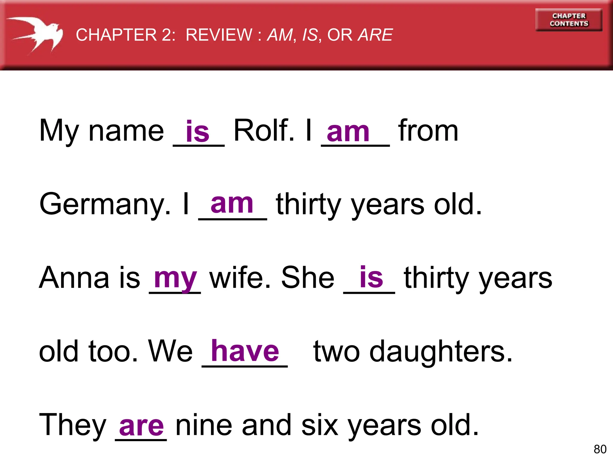 80
My name ___ Rolf. I ____ from
Germany. I ____ thirty years old.
Anna is ___ wife. She ___ thirty years
old too. We _____ two daughters.
They ___ nine and six years old.
is am
am
my is
are
have
CHAPTER 2: REVIEW : AM, IS, OR ARE
 