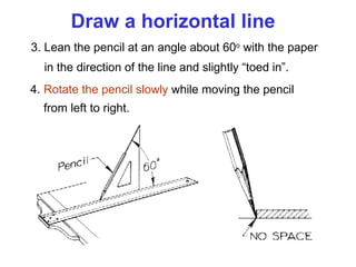 Draw a horizontal line 3. Lean the pencil at an angle about 60 o  with the paper   in the direction of the line and slightly “toed in”. 4.  Rotate the pencil slowly  while moving the pencil   from left to right. 