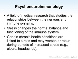 Psychoneuroimmunology A field of medical research that studies the relationships between the nervous and immune systems. Stress changes the normal balance and functioning of the immune system. Certain chronic health conditions are linked to stress and may worsen or recur during periods of increased stress (e.g., ulcers, headaches). 