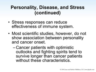 Personality, Disease, and Stress (continued) Stress responses can reduce effectiveness of immune system. Most scientific studies, however, do not show association between personality and cancer onset. Cancer patients with optimistic outlooks and fighting spirits tend to survive longer than cancer patients without these characteristics. 