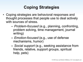 Coping Strategies Coping strategies are behavioral responses and thought processes that people use to deal actively with sources of stress. Problem-focused  (e.g., planning, confronting, problem solving, time management, journal writing) Emotion-focused  (e.g., use of defense mechanisms, humor) Social support  (e.g., seeking assistance from friends, relative, support groups, spiritual help, pets) 