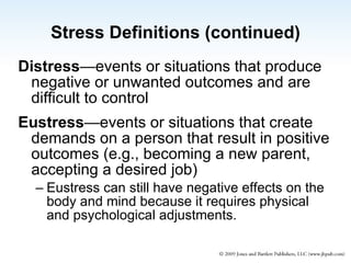 Stress Definitions (continued) Distress —events or situations that produce negative or unwanted outcomes and are difficult to control Eustress —events or situations that create demands on a person that result in positive outcomes (e.g., becoming a new parent, accepting a desired job)  Eustress can still have negative effects on the body and mind because it requires physical and psychological adjustments. 