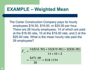 10
EXAMPLE – Weighted Mean
The Carter Construction Company pays its hourly
employees $16.50, $19.00, or $25.00 per hour.
There are 26 hourly employees, 14 of which are paid
at the $16.50 rate, 10 at the $19.00 rate, and 2 at the
$25.00 rate. What is the mean hourly rate paid the
26 employees?
 