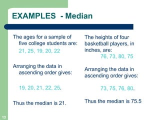 13
EXAMPLES - Median
The ages for a sample of
five college students are:
21, 25, 19, 20, 22
Arranging the data in
ascending order gives:
19, 20, 21, 22, 25.
Thus the median is 21.
The heights of four
basketball players, in
inches, are:
76, 73, 80, 75
Arranging the data in
ascending order gives:
73, 75, 76, 80.
Thus the median is 75.5
 