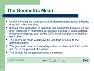 19
The Geometric Mean
 Useful in finding the average change of percentages, ratios, indexes,
or growth rates over time.
 It has a wide application in business and economics because we are
often interested in finding the percentage changes in sales, salaries,
or economic figures, such as the GDP, which compound or build on
each other.
 The geometric mean will always be less than or equal to the
arithmetic mean.
 The geometric mean of a set of n positive numbers is defined as the
nth root of the product of n values.
 The formula for the geometric mean is written:
 