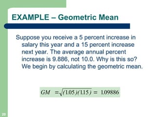 20
EXAMPLE – Geometric Mean
Suppose you receive a 5 percent increase in
salary this year and a 15 percent increase
next year. The average annual percent
increase is 9.886, not 10.0. Why is this so?
We begin by calculating the geometric mean.
09886
1
15
1
05
1 .
)
.
)(
.
(
GM 

 