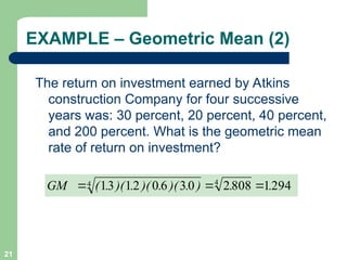 21
EXAMPLE – Geometric Mean (2)
The return on investment earned by Atkins
construction Company for four successive
years was: 30 percent, 20 percent, 40 percent,
and 200 percent. What is the geometric mean
rate of return on investment?
.
.
)
.
)(
.
)(
.
)(
.
(
GM 294
1
808
2
0
3
6
0
2
1
3
1 4
4 


 