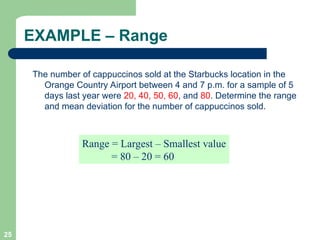 25
EXAMPLE – Range
The number of cappuccinos sold at the Starbucks location in the
Orange Country Airport between 4 and 7 p.m. for a sample of 5
days last year were 20, 40, 50, 60, and 80. Determine the range
and mean deviation for the number of cappuccinos sold.
Range = Largest – Smallest value
= 80 – 20 = 60
 