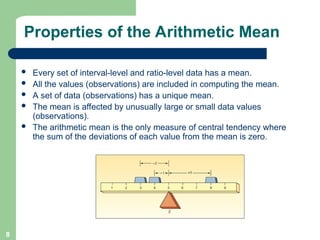 8
Properties of the Arithmetic Mean
 Every set of interval-level and ratio-level data has a mean.
 All the values (observations) are included in computing the mean.
 A set of data (observations) has a unique mean.
 The mean is affected by unusually large or small data values
(observations).
 The arithmetic mean is the only measure of central tendency where
the sum of the deviations of each value from the mean is zero.
 