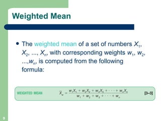 9
Weighted Mean
 The weighted mean of a set of numbers X1,
X2, ..., Xn, with corresponding weights w1, w2,
...,wn, is computed from the following
formula:
 