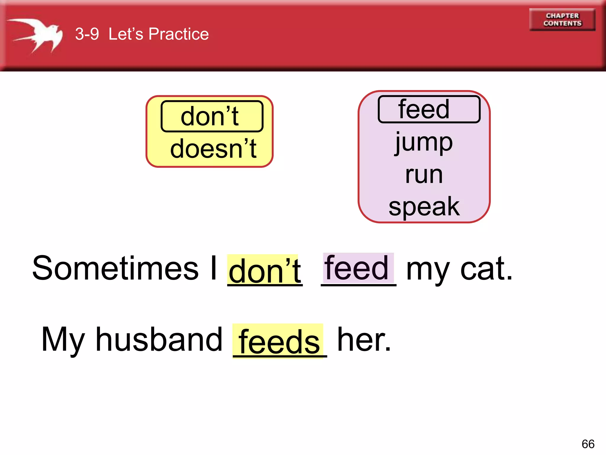 66
feeddon’t
feeds
3-9 Let’s Practice
don’t
doesn’t
feed
jump
run
speak
Sometimes I ____ ____ my cat.
My husband _____ her.
 