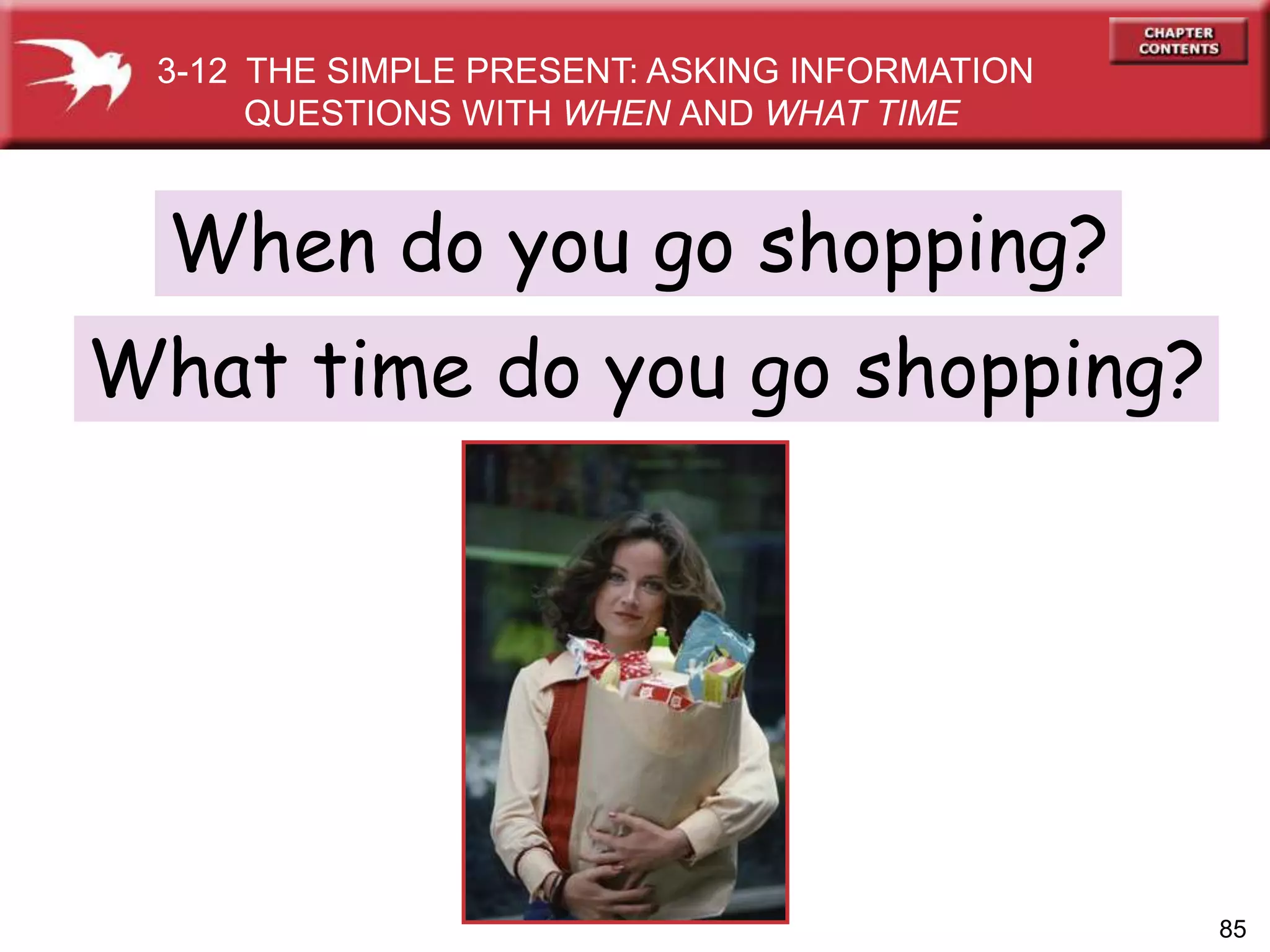 85
When do you go shopping?
What time do you go shopping?
3-12 THE SIMPLE PRESENT: ASKING INFORMATION
QUESTIONS WITH WHEN AND WHAT TIME
 