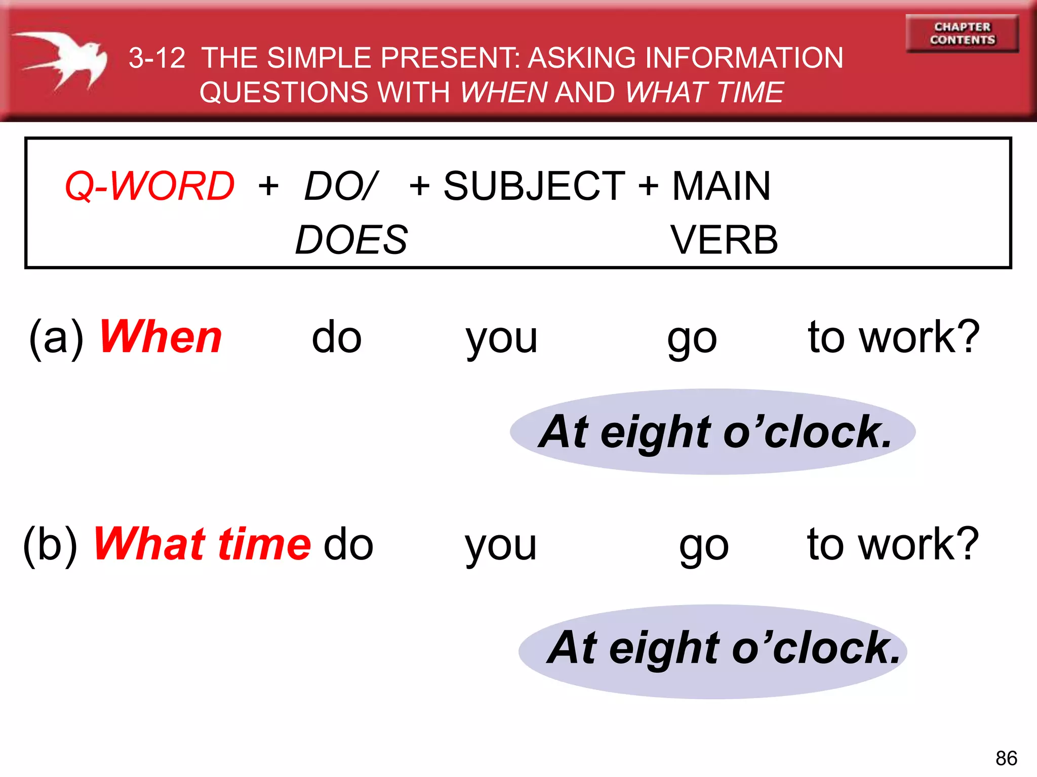 86
(a) When do you go to work?
(b) What time do you go to work?
At eight o’clock.
At eight o’clock.
3-12 THE SIMPLE PRESENT: ASKING INFORMATION
QUESTIONS WITH WHEN AND WHAT TIME
Q-WORD + DO/ + SUBJECT + MAIN
DOES VERB
 