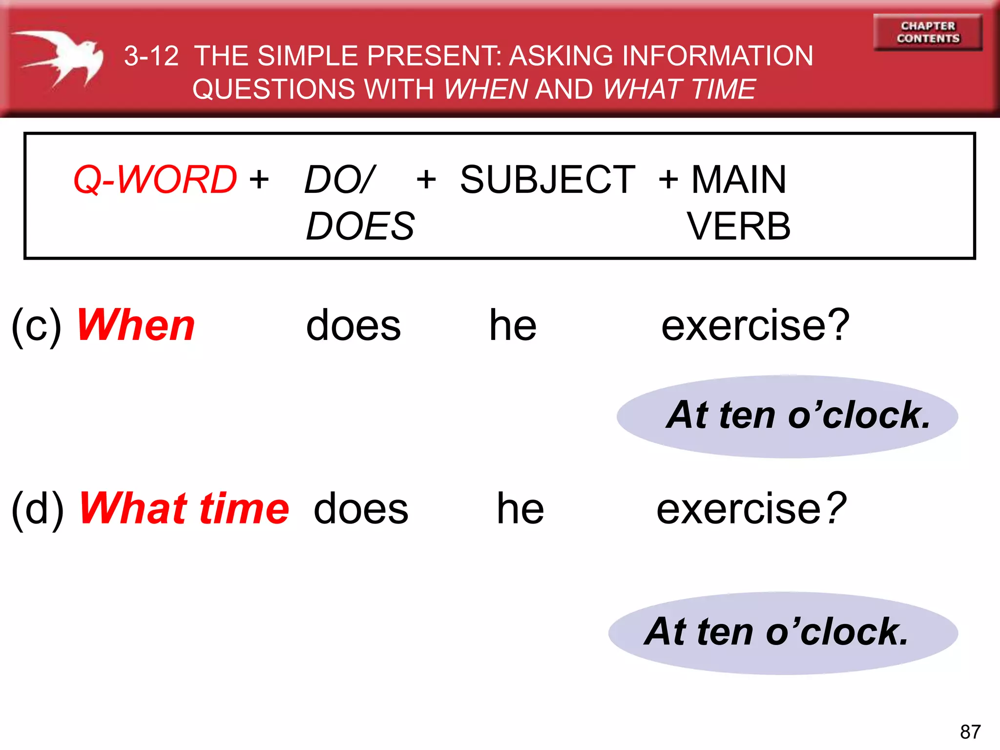 87
At ten o’clock.
At ten o’clock.
(c) When does he exercise?
(d) What time does he exercise?
3-12 THE SIMPLE PRESENT: ASKING INFORMATION
QUESTIONS WITH WHEN AND WHAT TIME
Q-WORD + DO/ + SUBJECT + MAIN
DOES VERB
 