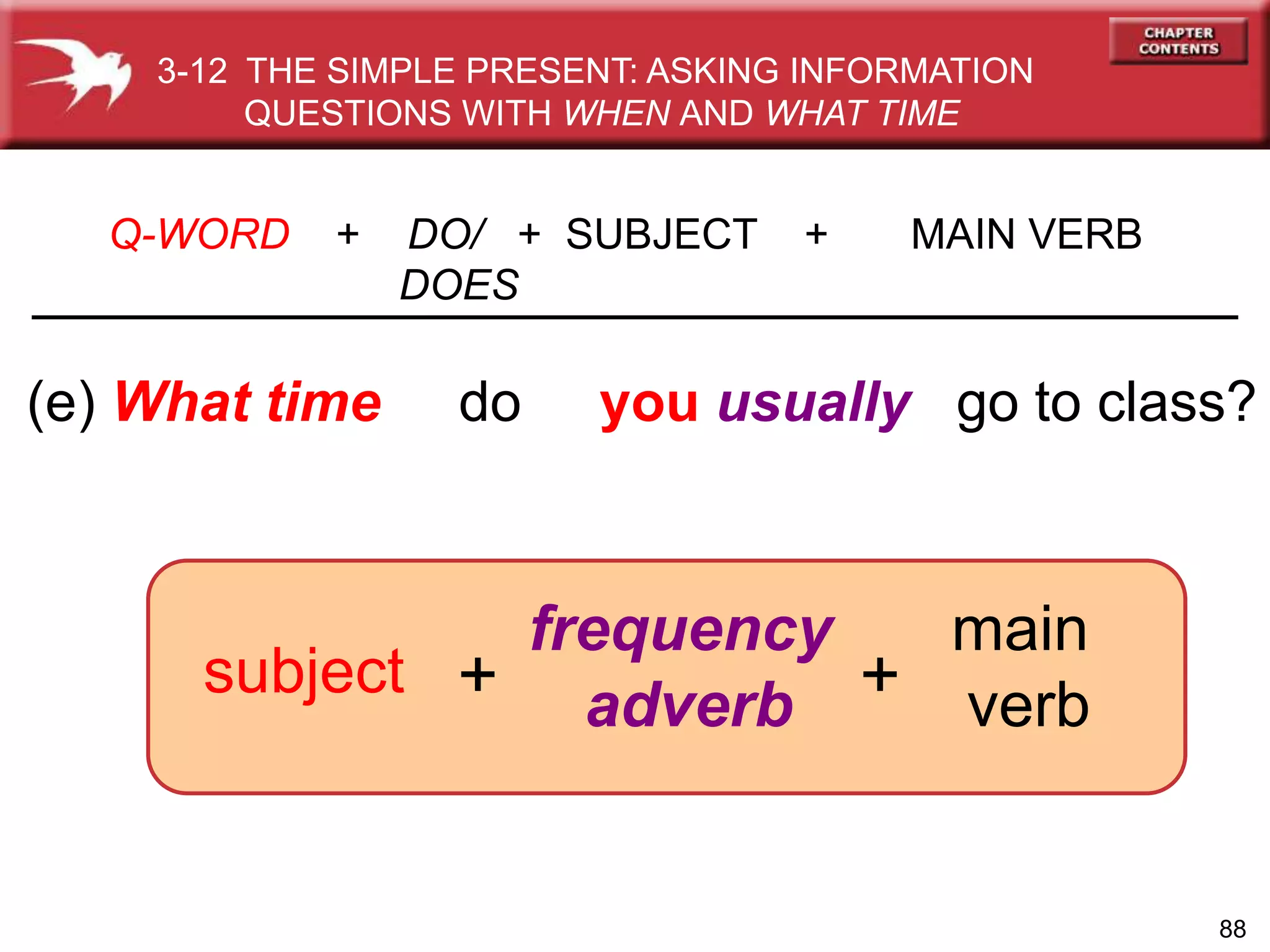 88
(e) What time do you usually go to class?
Q-WORD + DO/ + SUBJECT + MAIN VERB
DOES
frequency
adverb
subject
3-12 THE SIMPLE PRESENT: ASKING INFORMATION
QUESTIONS WITH WHEN AND WHAT TIME
+ +
main
verb
 