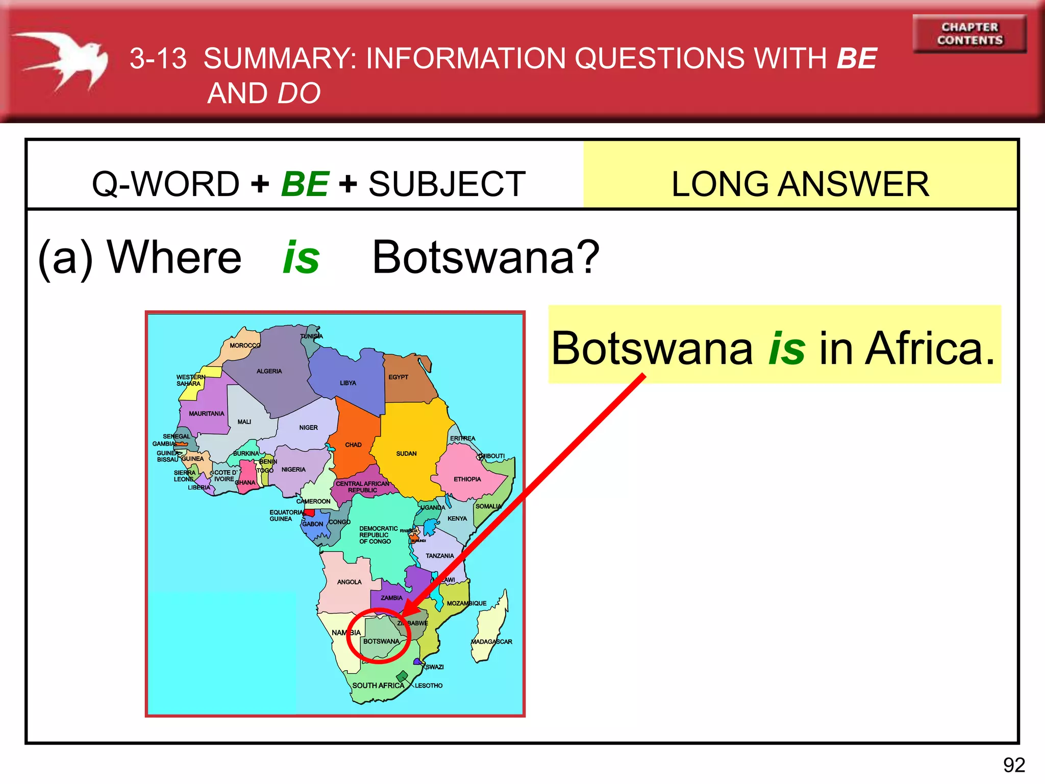 92
(a) Where is Botswana?
Q-WORD + BE + SUBJECT LONG ANSWER
Botswana is in Africa.
3-13 SUMMARY: INFORMATION QUESTIONS WITH BE
AND DO
 