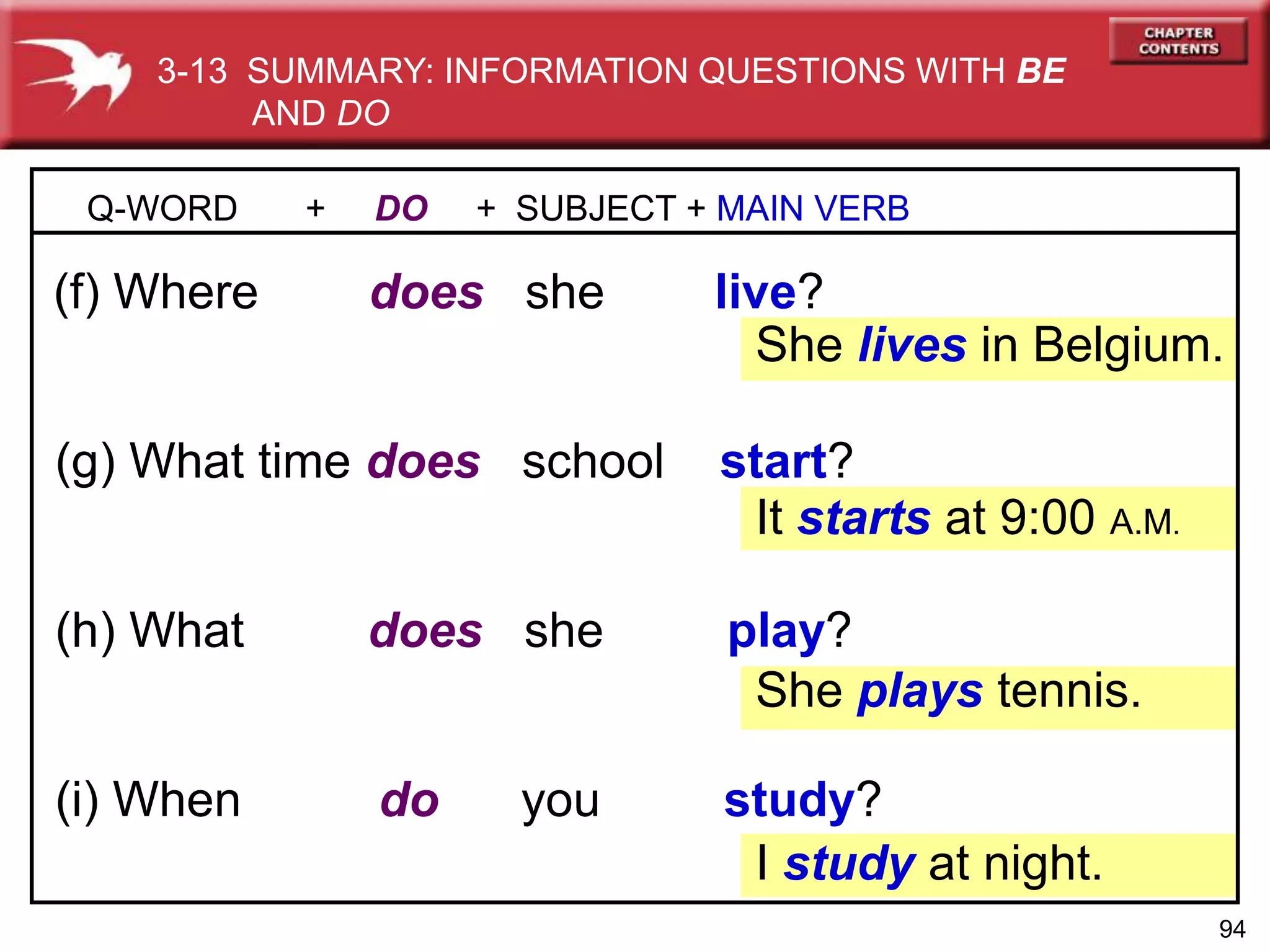 94
(h) What does she play?
(g) What time does school start?
Q-WORD + DO + SUBJECT + MAIN VERB
(f) Where does she live?
She lives in Belgium.
(i) When do you study?
It starts at 9:00 A.M.
She plays tennis.
I study at night.
3-13 SUMMARY: INFORMATION QUESTIONS WITH BE
AND DO
 
