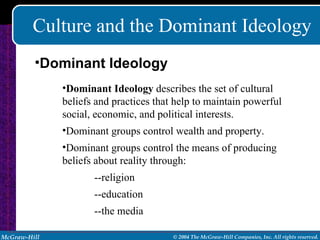 Culture and the Dominant Ideology Dominant Ideology  describes the set of cultural beliefs and practices that help to maintain powerful social, economic, and political interests. Dominant groups control wealth and property. Dominant groups control the means of producing beliefs about reality through: --religion --education --the media Dominant Ideology 