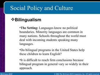 Social Policy and Culture The Setting:  Languages know no political boundaries. Minority languages are common in many nations. Schools throughout the world must deal with incoming students speaking many languages.  Do bilingual programs in the United States help these children to learn English? It is difficult to reach firm conclusions because bilingual program in general vary so widely in their approach. Bilingualism 