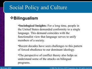 Social Policy and Culture Sociological Insights:  For a long time, people in the United States demanded conformity to a single language. This demand coincides with the functionalist view that language serves to unify members of a society. Recent decades have seen challenges to this pattern of forced obedience to our dominant ideology. The perspective of conflict theory also helps us understand some of the attacks on bilingual programs. Bilingualism 