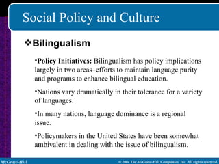 Social Policy and Culture Policy Initiatives:  Bilingualism has policy implications largely in two areas–efforts to maintain language purity and programs to enhance bilingual education. Nations vary dramatically in their tolerance for a variety of languages. In many nations, language dominance is a regional issue. Policymakers in the United States have been somewhat ambivalent in dealing with the issue of bilingualism. Bilingualism 